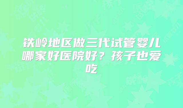 铁岭地区做三代试管婴儿哪家好医院好？孩子也爱吃