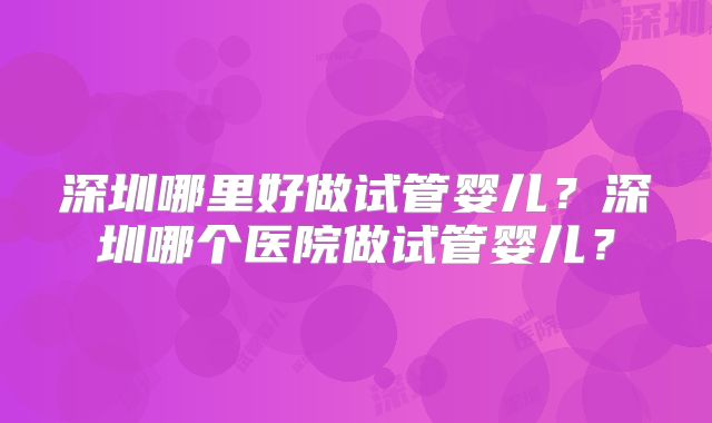 深圳哪里好做试管婴儿?深圳哪个医院做试管婴儿?