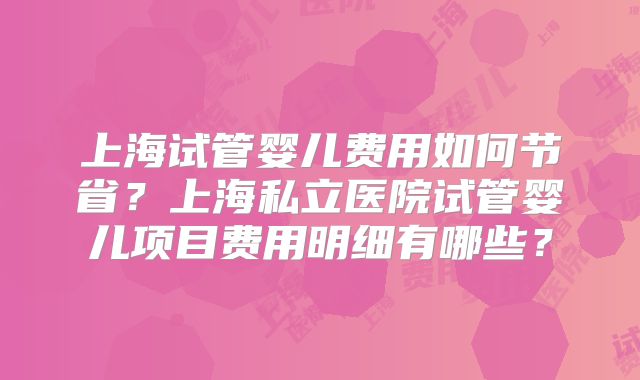 上海试管婴儿费用如何节省?上海私立医院试管婴儿项目费用明细有哪些?