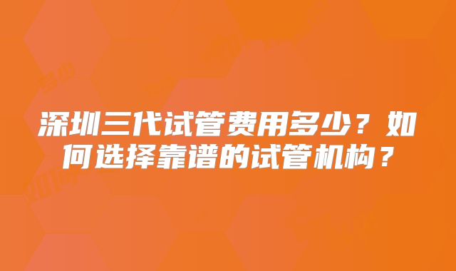 深圳三代试管费用多少?如何选择靠谱的试管机构?
