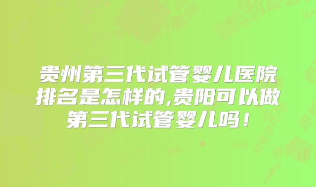 贵州第三代试管婴儿医院排名是怎样的,贵阳可以做第三代试管婴儿吗！