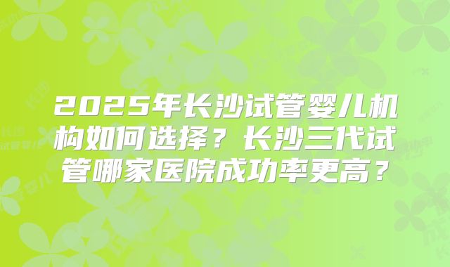 2025年长沙试管婴儿机构如何选择？长沙三代试管哪家医院成功率更高？