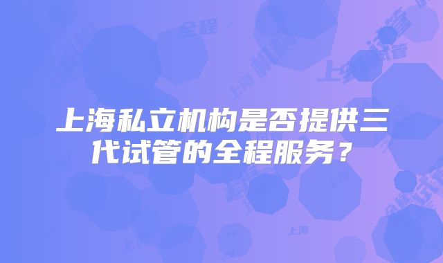 上海私立机构是否提供三代试管的全程服务?
