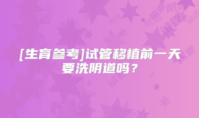 [生育参考]试管移植前一天要洗阴道吗？