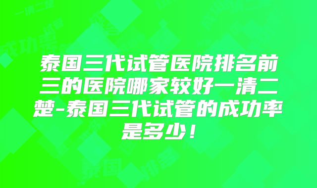 泰国三代试管医院排名前三的医院哪家较好一清二楚-泰国三代试管的成功率是多少!