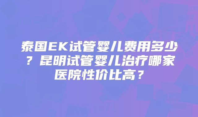 泰国EK试管婴儿费用多少?昆明试管婴儿治疗哪家医院性价比高?