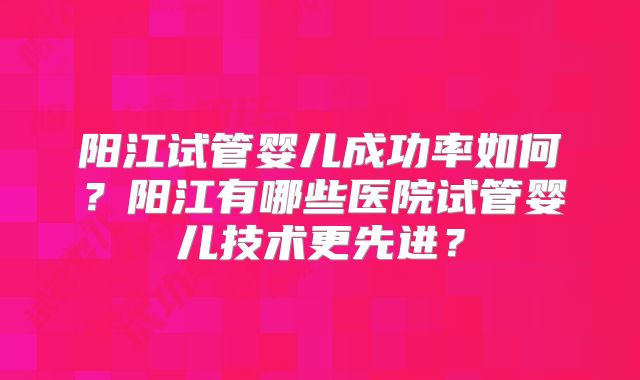 阳江试管婴儿成功率如何?阳江有哪些医院试管婴儿技术更先进?