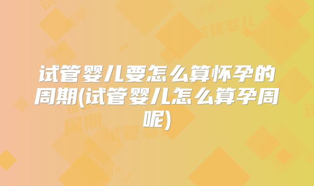 试管婴儿要怎么算怀孕的周期(试管婴儿怎么算孕周呢)