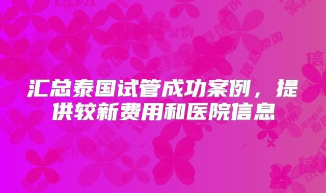 汇总泰国试管成功案例,提供较新费用和医院信息