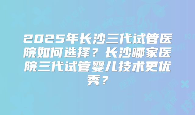2025年长沙三代试管医院如何选择?长沙哪家医院三代试管婴儿技术更优秀?