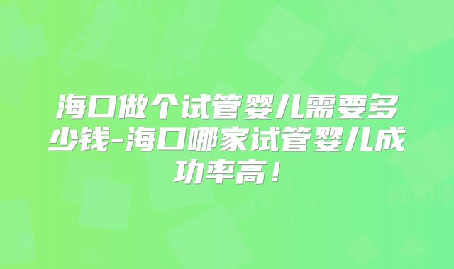 海口做个试管婴儿需要多少钱-海口哪家试管婴儿成功率高!
