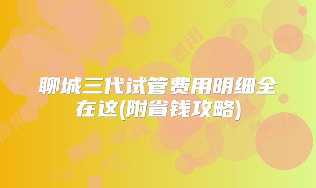 聊城三代试管费用明细全在这(附省钱攻略)