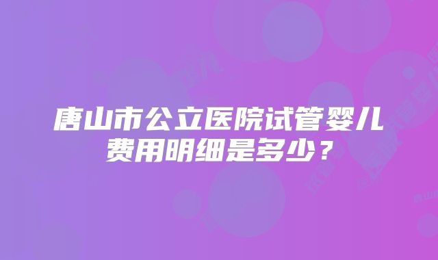 唐山市公立医院试管婴儿费用明细是多少?