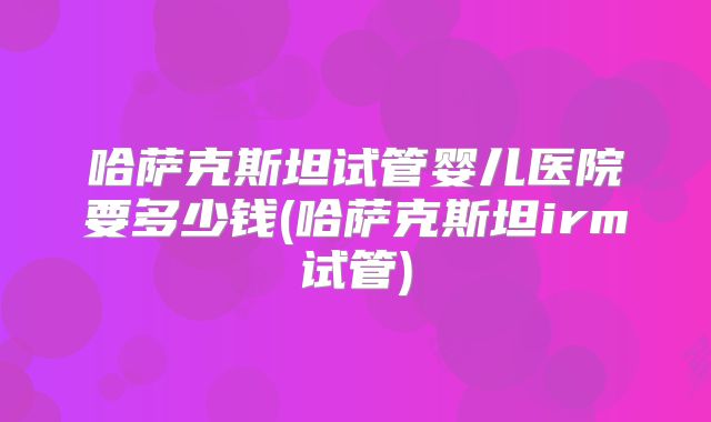 哈萨克斯坦试管婴儿医院要多少钱(哈萨克斯坦irm试管)