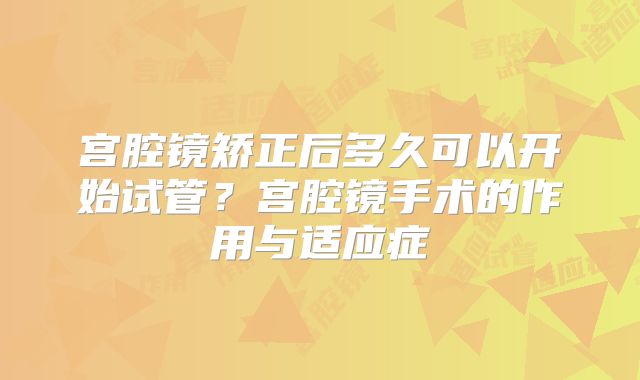 宫腔镜矫正后多久可以开始试管？宫腔镜手术的作用与适应症