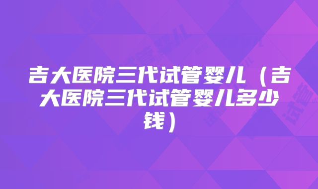 吉大医院三代试管婴儿(吉大医院三代试管婴儿多少钱)