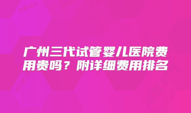 广州三代试管婴儿医院费用贵吗?附详细费用排名