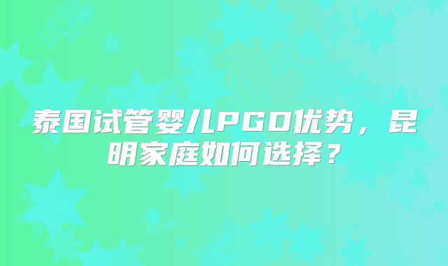 泰国试管婴儿PGD优势,昆明家庭如何选择?