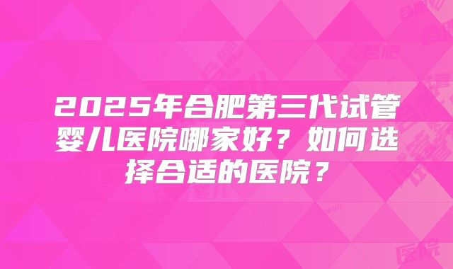 2025年合肥第三代试管婴儿医院哪家好?如何选择合适的医院?