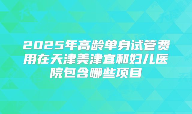 2025年高龄单身试管费用在天津美津宜和妇儿医院包含哪些项目