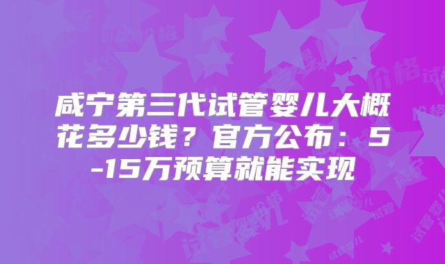 咸宁第三代试管婴儿大概花多少钱?官方公布:5-15万预算就能实现