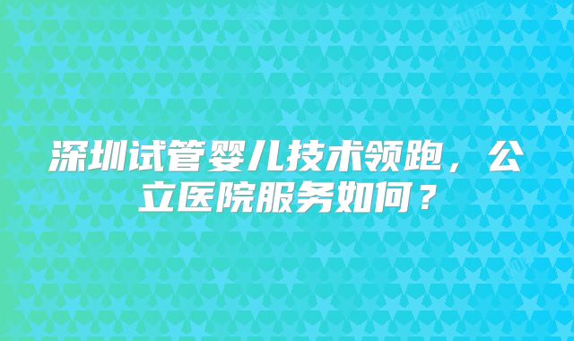 深圳试管婴儿技术领跑,公立医院服务如何?
