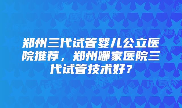 郑州三代试管婴儿公立医院推荐,郑州哪家医院三代试管技术好?