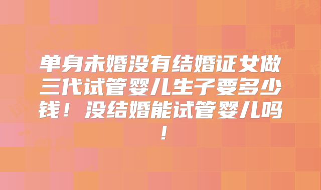 单身未婚没有结婚证女做三代试管婴儿生子要多少钱！没结婚能试管婴儿吗！