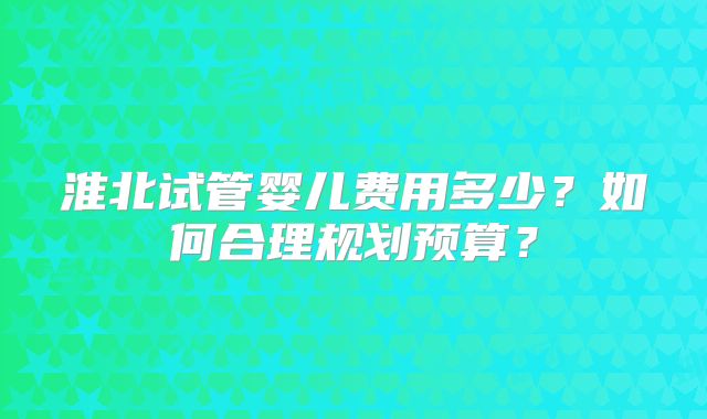 淮北试管婴儿费用多少？如何合理规划预算？