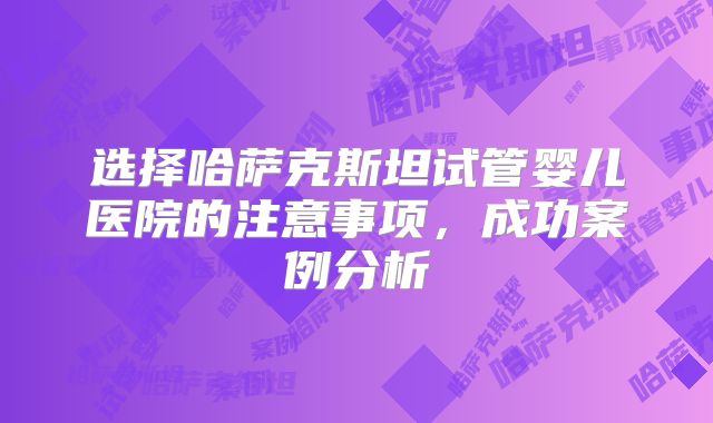选择哈萨克斯坦试管婴儿医院的注意事项,成功案例分析