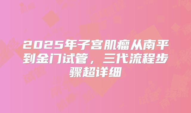 2025年子宫肌瘤从南平到金门试管,三代流程步骤超详细