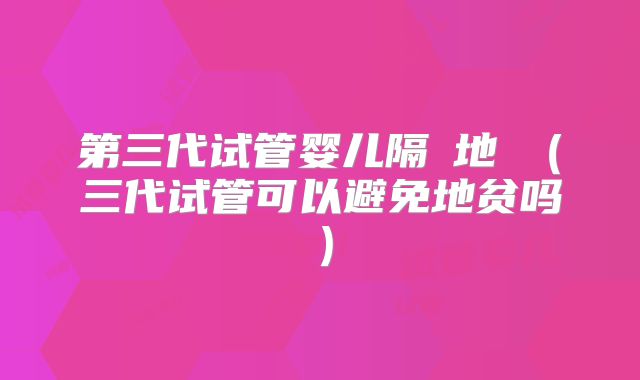 第三代试管婴儿隔絕地貧(三代试管可以避免地贫吗)