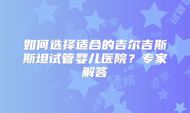 如何选择适合的吉尔吉斯斯坦试管婴儿医院？专家解答