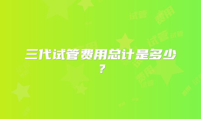 三代试管费用总计是多少?