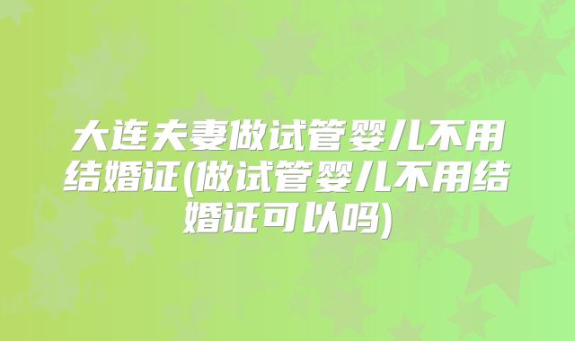 大连夫妻做试管婴儿不用结婚证(做试管婴儿不用结婚证可以吗)