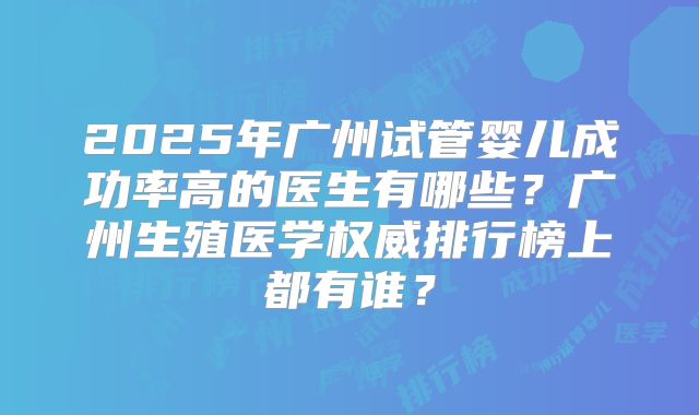 2025年广州试管婴儿成功率高的医生有哪些?广州生殖医学权威排行榜上都有谁?