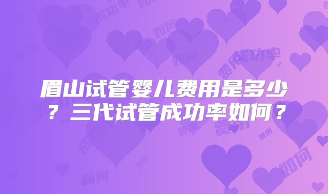眉山试管婴儿费用是多少？三代试管成功率如何？