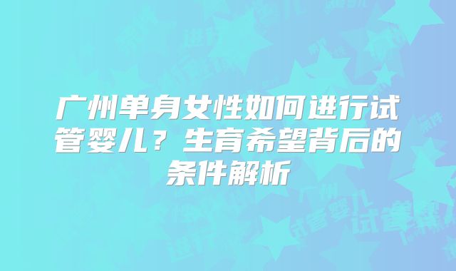 广州单身女性如何进行试管婴儿?生育希望背后的条件解析