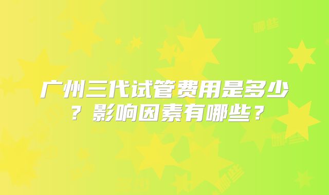 广州三代试管费用是多少？影响因素有哪些？