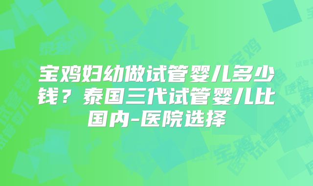 宝鸡妇幼做试管婴儿多少钱？泰国三代试管婴儿比国内-医院选择