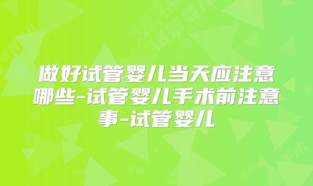 做好试管婴儿当天应注意哪些-试管婴儿手术前注意事-试管婴儿