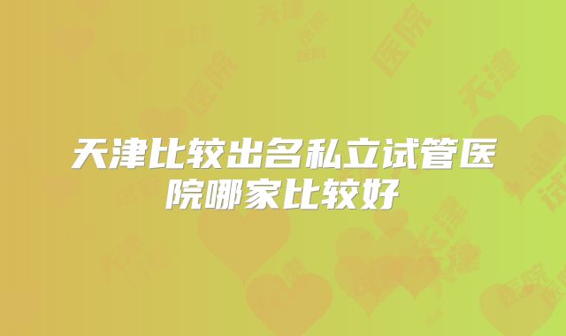 天津比较出名私立试管医院哪家比较好