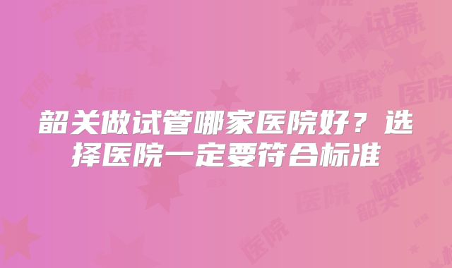 韶关做试管哪家医院好?选择医院一定要符合标准
