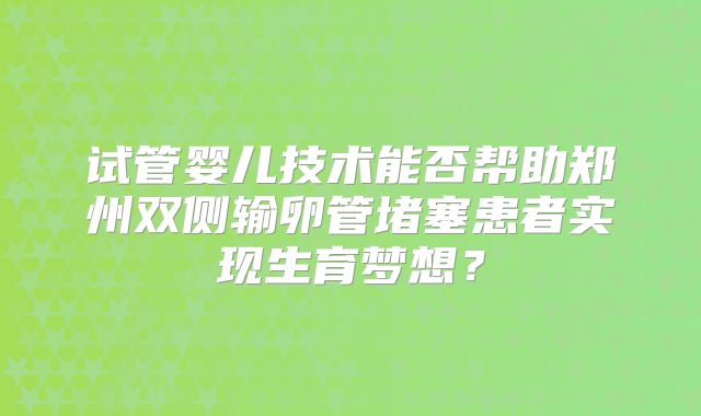试管婴儿技术能否帮助郑州双侧输卵管堵塞患者实现生育梦想?