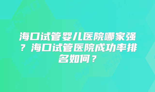 海口试管婴儿医院哪家强?海口试管医院成功率排名如何?