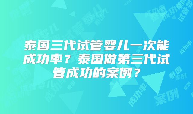泰国三代试管婴儿一次能成功率？泰国做第三代试管成功的案例？