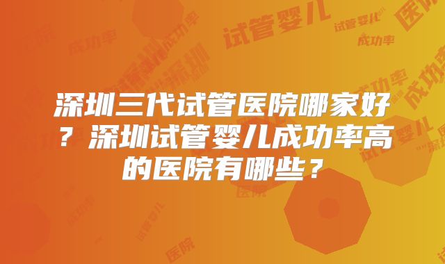 深圳三代试管医院哪家好?深圳试管婴儿成功率高的医院有哪些?