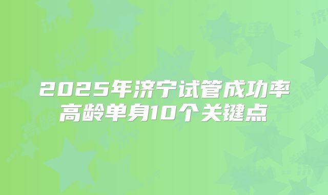 2025年济宁试管成功率高龄单身10个关键点