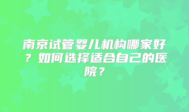 南京试管婴儿机构哪家好?如何选择适合自己的医院?