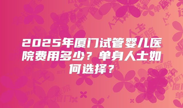 2025年厦门试管婴儿医院费用多少？单身人士如何选择？